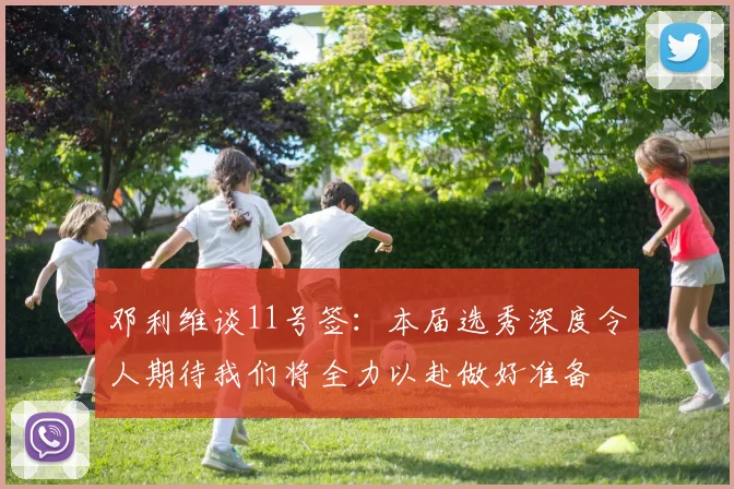 邓利维谈11号签：本届选秀深度令人期待我们将全力以赴做好准备