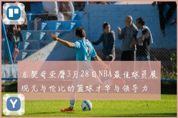 东契奇荣膺3月28日NBA最佳球员展现无与伦比的篮球才华与领导力
