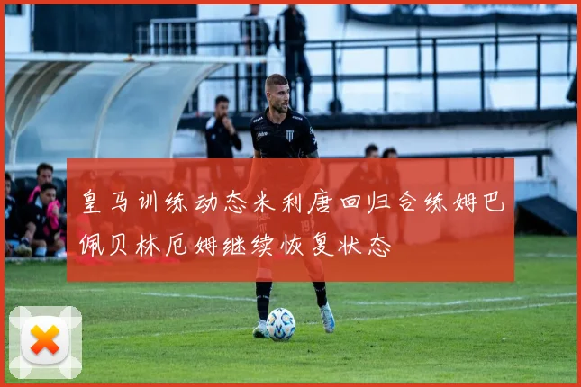 皇马训练动态米利唐回归合练姆巴佩贝林厄姆继续恢复状态