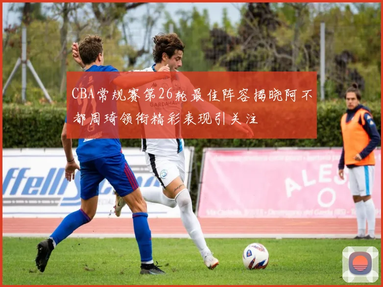 CBA常规赛第26轮最佳阵容揭晓阿不都周琦领衔精彩表现引关注