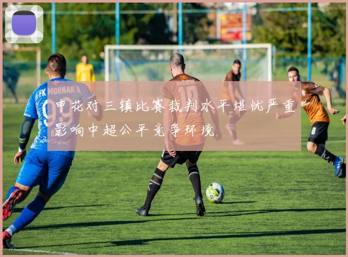 申花对三镇比赛裁判水平堪忧严重影响中超公平竞争环境