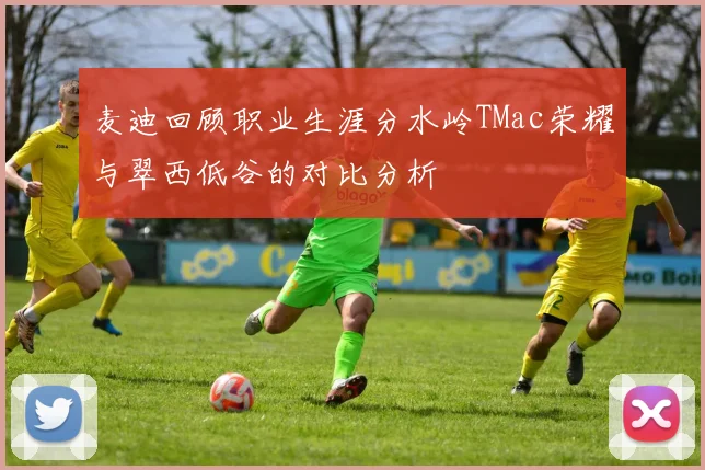 麦迪回顾职业生涯分水岭TMac荣耀与翠西低谷的对比分析