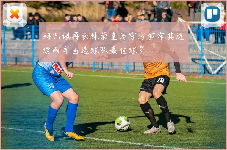 姆巴佩再获殊荣皇马官方宣布其连续两年当选球队最佳球员