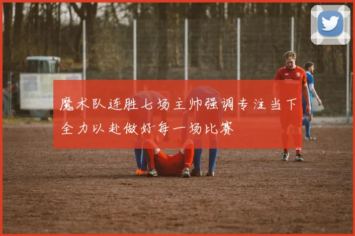 魔术队连胜七场主帅强调专注当下全力以赴做好每一场比赛