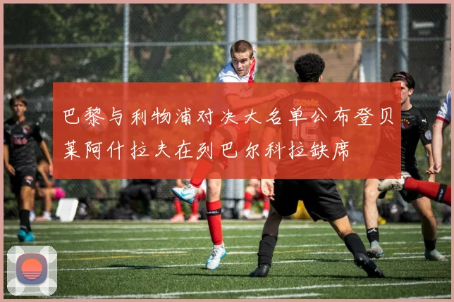 巴黎与利物浦对决大名单公布登贝莱阿什拉夫在列巴尔科拉缺席