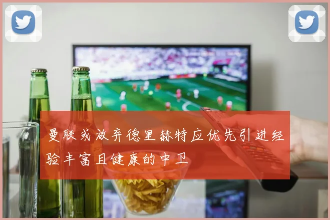 曼联或放弃德里赫特应优先引进经验丰富且健康的中卫