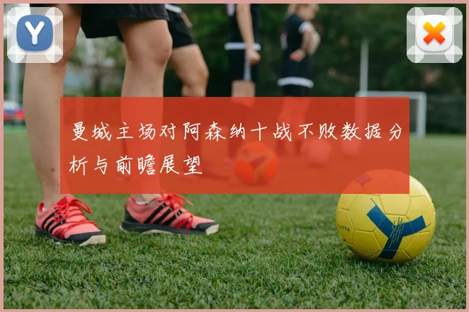 曼城主场对阿森纳十战不败数据分析与前瞻展望