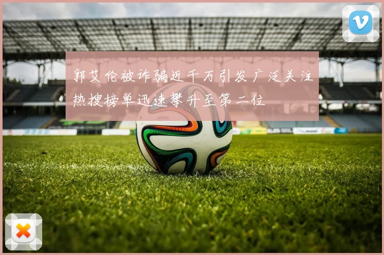 郭艾伦被诈骗近千万引发广泛关注热搜榜单迅速攀升至第二位