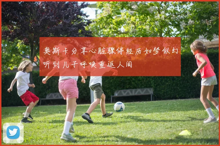 奥斯卡分享心脏骤停经历如梦似幻听到儿子呼唤重返人间