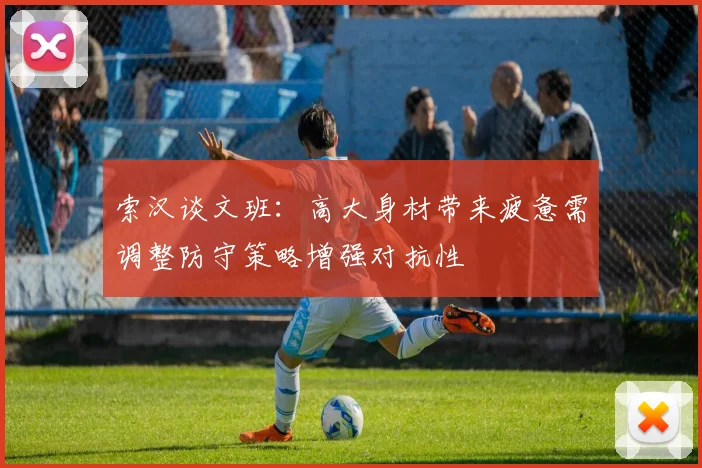 索汉谈文班：高大身材带来疲惫需调整防守策略增强对抗性