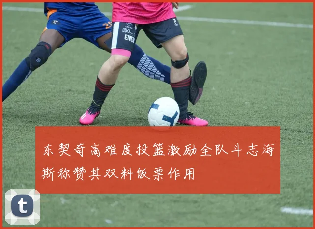 东契奇高难度投篮激励全队斗志海斯称赞其双料饭票作用