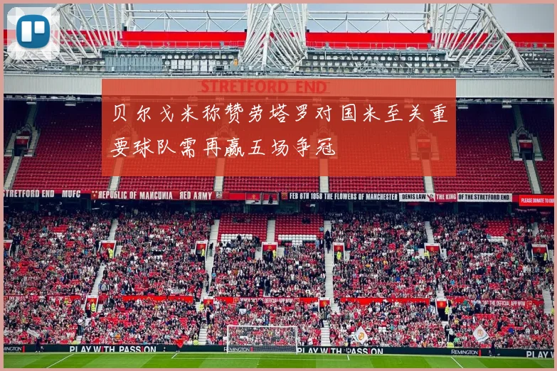 贝尔戈米称赞劳塔罗对国米至关重要球队需再赢五场争冠