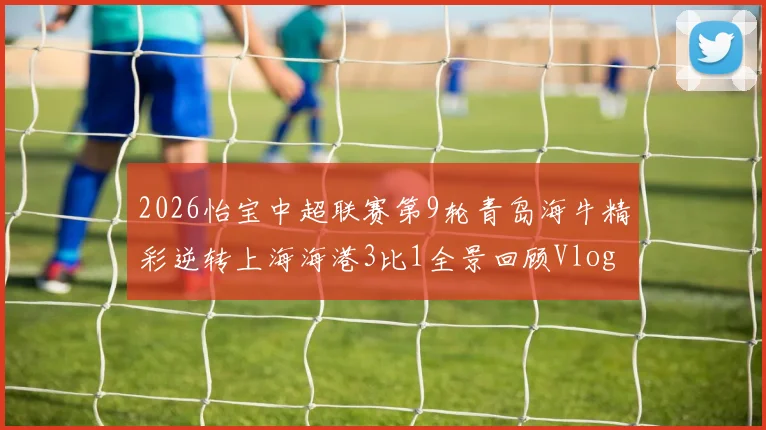 2026怡宝中超联赛第9轮青岛海牛精彩逆转上海海港3比1全景回顾Vlog