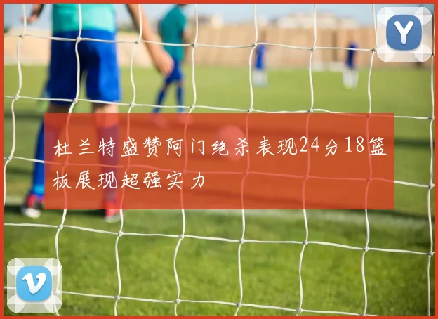 杜兰特盛赞阿门绝杀表现24分18篮板展现超强实力