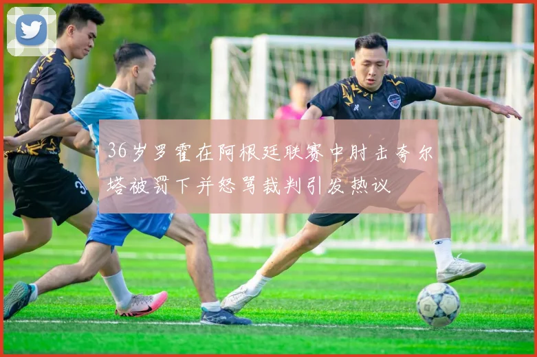 36岁罗霍在阿根廷联赛中肘击夸尔塔被罚下并怒骂裁判引发热议