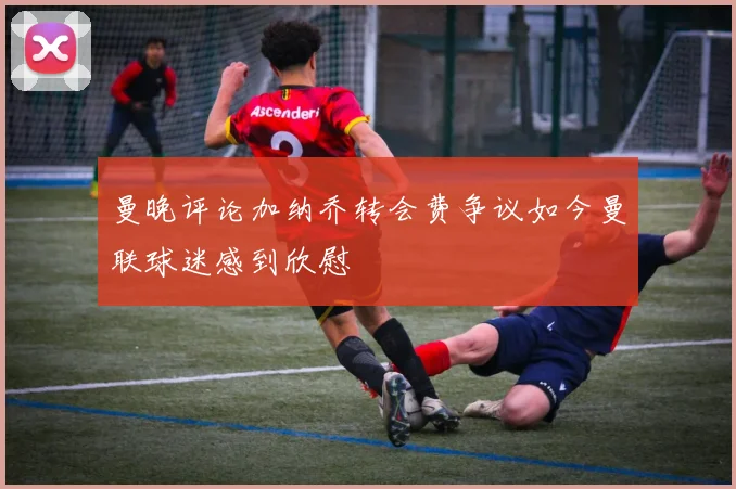 曼晚评论加纳乔转会费争议如今曼联球迷感到欣慰