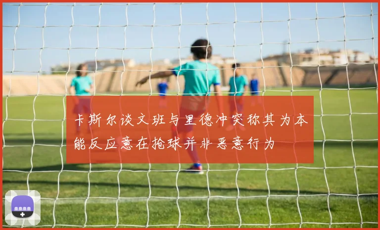 卡斯尔谈文班与里德冲突称其为本能反应意在抢球并非恶意行为