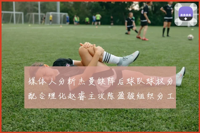 媒体人分析杰曼缺阵后球队球权分配合理化赵睿主攻陈盈骏组织分工明确