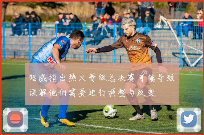 路威指出热火晋级总决赛可能导致误解他们需要进行调整与改变