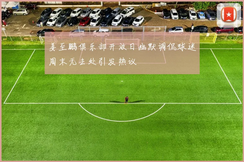 姜至鹏俱乐部开放日幽默调侃球迷周末无去处引发热议