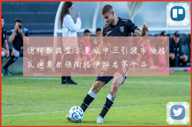 德转数据显示曼城中卫引援市场格瓦迪奥尔领衔格伊排名第十二
