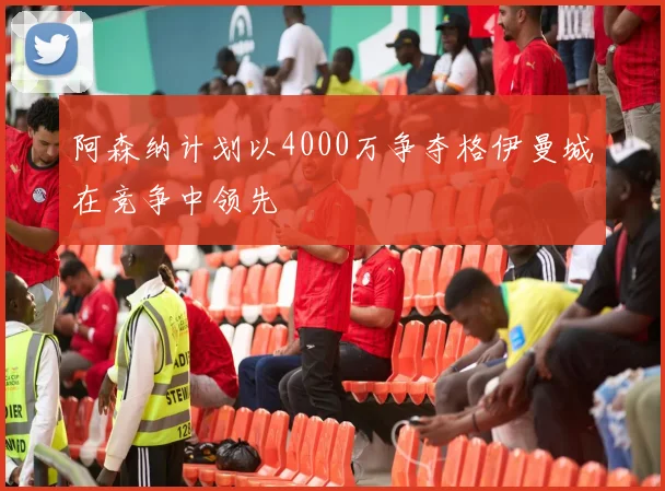 阿森纳计划以4000万争夺格伊曼城在竞争中领先