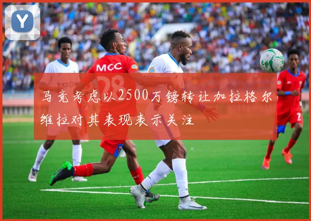 马竞考虑以2500万镑转让加拉格尔维拉对其表现表示关注