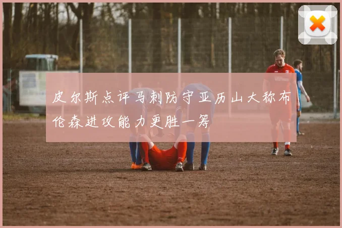 皮尔斯点评马刺防守亚历山大称布伦森进攻能力更胜一筹