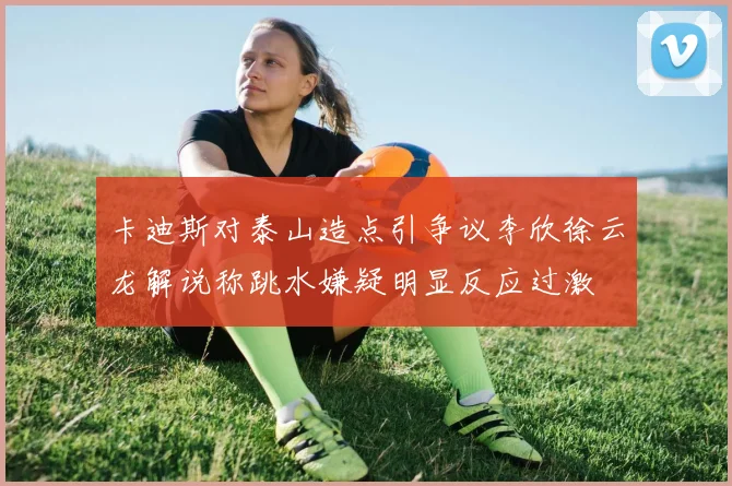 卡迪斯对泰山造点引争议李欣徐云龙解说称跳水嫌疑明显反应过激