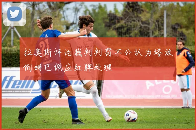 拉奥斯评论裁判判罚不公认为塔放倒姆巴佩应红牌处理