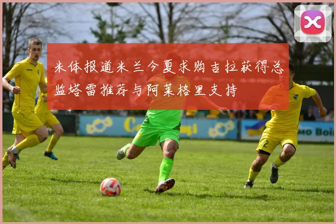 米体报道米兰今夏求购吉拉获得总监塔雷推荐与阿莱格里支持