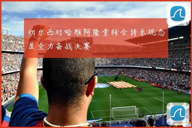 切尔西对哈维阿隆索转会持乐观态度全力备战决赛