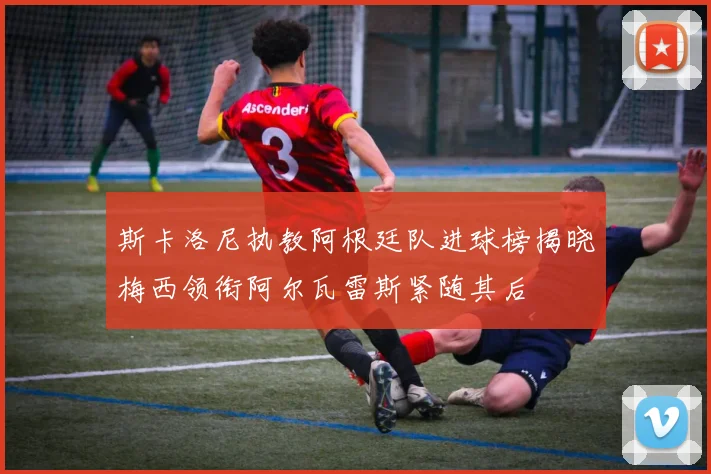 斯卡洛尼执教阿根廷队进球榜揭晓梅西领衔阿尔瓦雷斯紧随其后