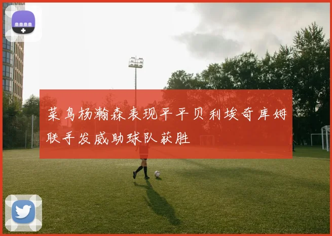 菜鸟杨瀚森表现平平贝利埃奇库姆联手发威助球队获胜